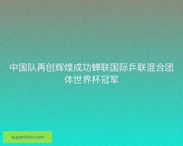 中国队再创辉煌成功蝉联国际乒联混合团体世界杯冠军 中国队再创辉煌成功蝉联国际乒联混合团体世界杯冠军