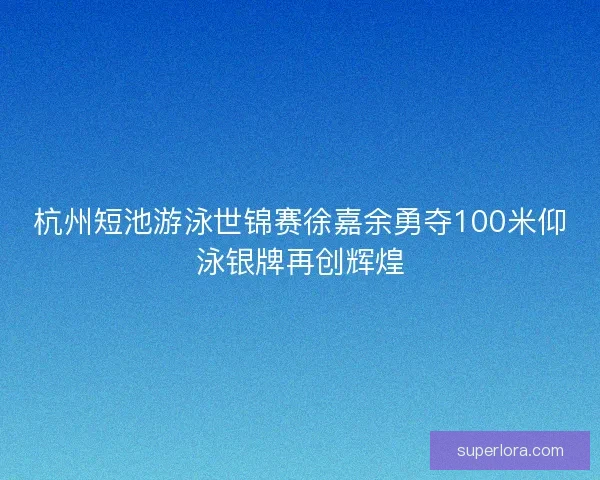 杭州短池游泳世锦赛徐嘉余勇夺100米仰泳银牌再创辉煌 杭州短池游泳世锦赛徐嘉余勇夺100米仰泳银牌再创辉煌