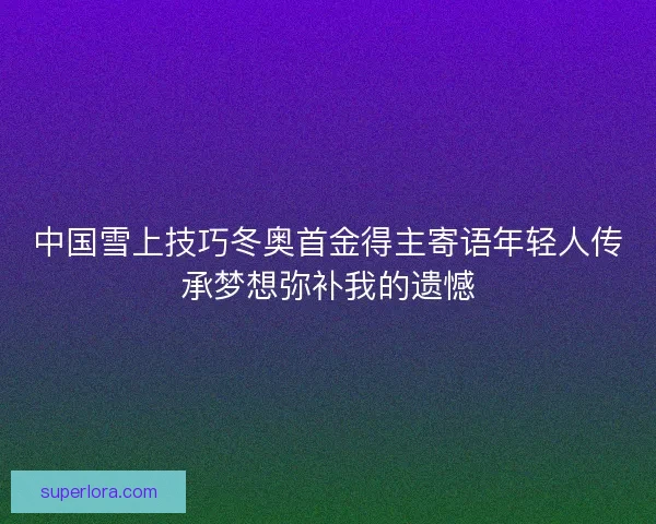 中国雪上技巧冬奥首金得主寄语年轻人传承梦想弥补我的遗憾