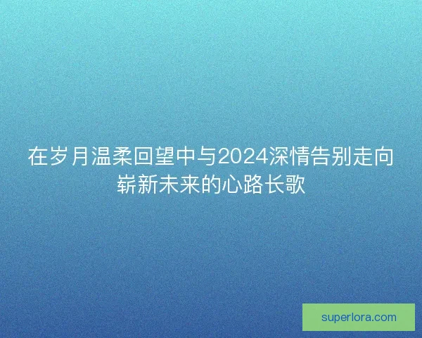在岁月温柔回望中与2024深情告别走向崭新未来的心路长歌