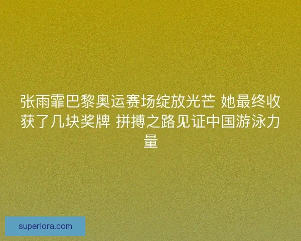 张雨霏巴黎奥运赛场绽放光芒 她最终收获了几块奖牌 拼搏之路见证中国游泳力量