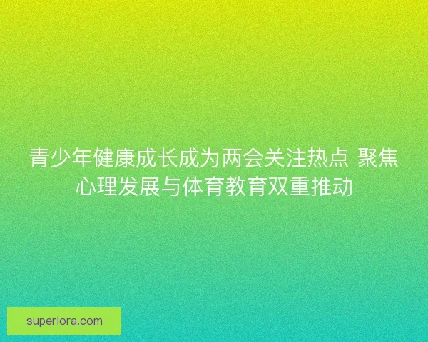 青少年健康成长成为两会关注热点 聚焦心理发展与体育教育双重推动 青少年健康成长成为两会关注热点 聚焦心理发展与体育教育双重推动
