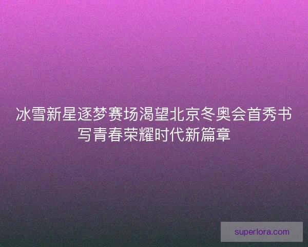 冰雪新星逐梦赛场渴望北京冬奥会首秀书写青春荣耀时代新篇章 冰雪新星逐梦赛场渴望北京冬奥会首秀书写青春荣耀时代新篇章