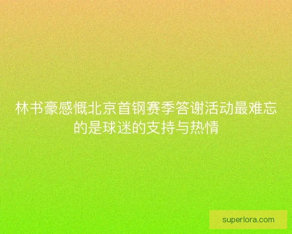 林书豪感慨北京首钢赛季答谢活动最难忘的是球迷的支持与热情