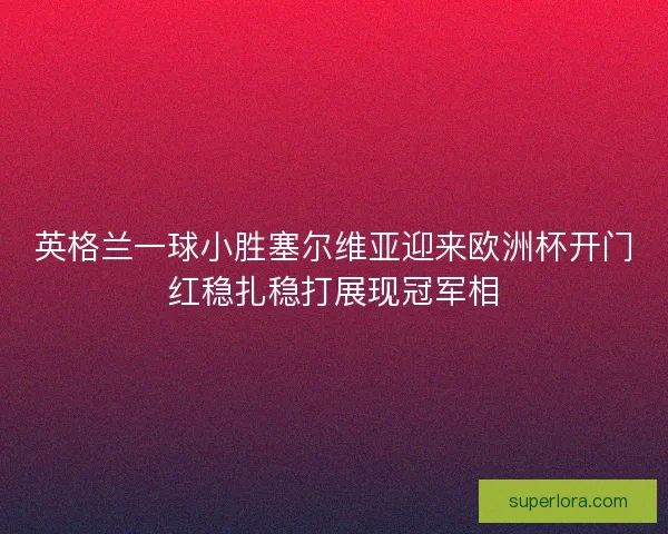 英格兰一球小胜塞尔维亚迎来欧洲杯开门红稳扎稳打展现冠军相 英格兰一球小胜塞尔维亚迎来欧洲杯开门红稳扎稳打展现冠军相