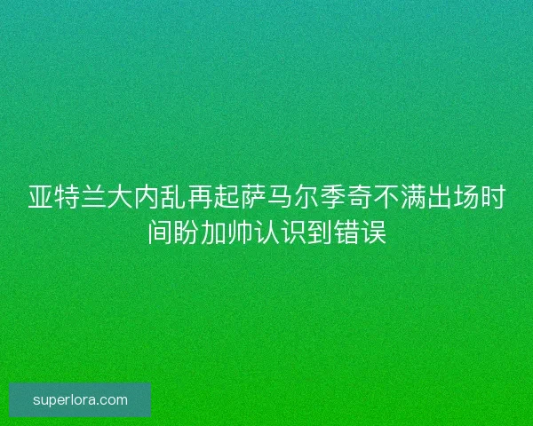 亚特兰大内乱再起萨马尔季奇不满出场时间盼加帅认识到错误 亚特兰大内乱再起萨马尔季奇不满出场时间盼加帅认识到错误