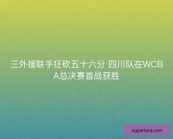 三外援联手狂砍五十六分 四川队在WCBA总决赛首战获胜 三外援联手狂砍五十六分 四川队在WCBA总决赛首战获胜